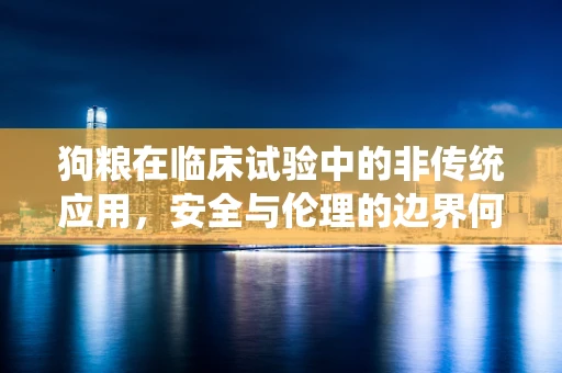 狗粮在临床试验中的非传统应用，安全与伦理的边界何在？