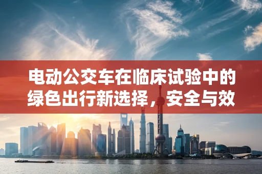 电动公交车在临床试验中的绿色出行新选择，安全与效率的平衡点何在？