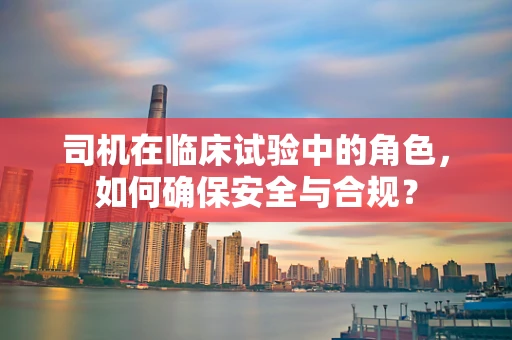 司机在临床试验中的角色，如何确保安全与合规？