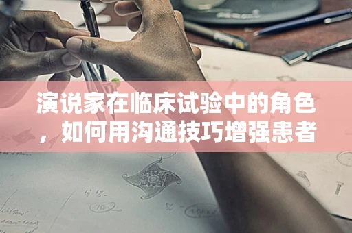 演说家在临床试验中的角色，如何用沟通技巧增强患者信任与参与度？