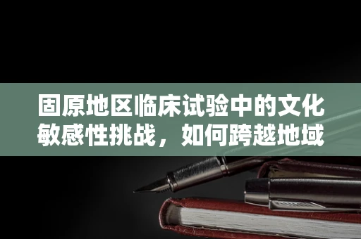 固原地区临床试验中的文化敏感性挑战，如何跨越地域差异？