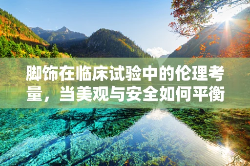 脚饰在临床试验中的伦理考量，当美观与安全如何平衡？
