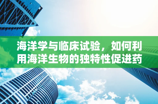 海洋学与临床试验，如何利用海洋生物的独特性促进药物研发？