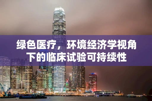 绿色医疗，环境经济学视角下的临床试验可持续性