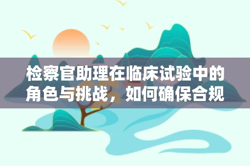检察官助理在临床试验中的角色与挑战，如何确保合规性？