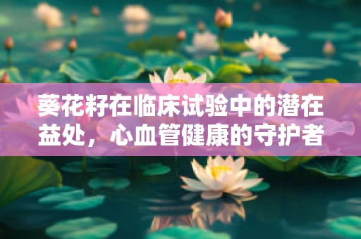 葵花籽在临床试验中的潜在益处，心血管健康的守护者？