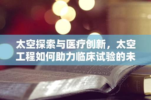 太空探索与医疗创新，太空工程如何助力临床试验的未来？
