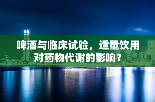 啤酒与临床试验，适量饮用对药物代谢的影响？