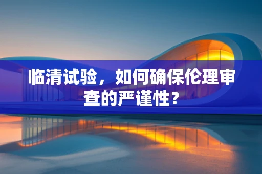 临清试验，如何确保伦理审查的严谨性？