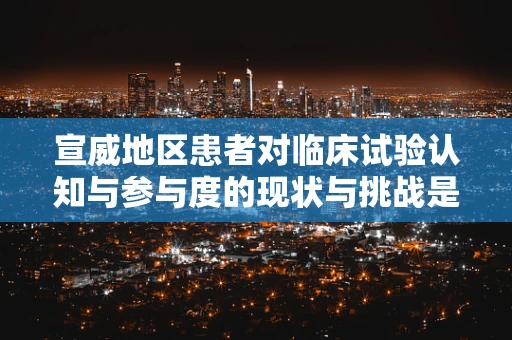 宣威地区患者对临床试验认知与参与度的现状与挑战是什么？