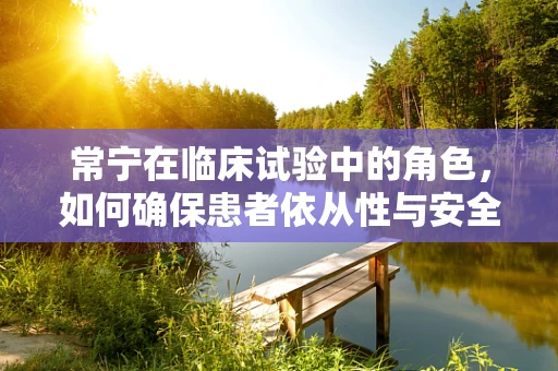 常宁在临床试验中的角色，如何确保患者依从性与安全性？