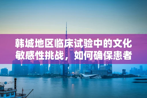 韩城地区临床试验中的文化敏感性挑战，如何确保患者参与的平等与尊重？