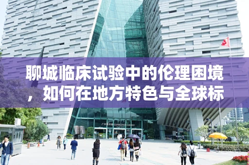 聊城临床试验中的伦理困境，如何在地方特色与全球标准间找到平衡？