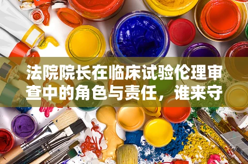 法院院长在临床试验伦理审查中的角色与责任，谁来守护医疗伦理的底线？