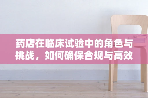 药店在临床试验中的角色与挑战，如何确保合规与高效？