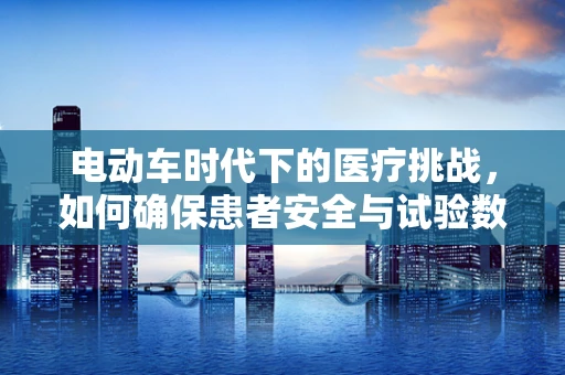 电动车时代下的医疗挑战，如何确保患者安全与试验数据的准确性？