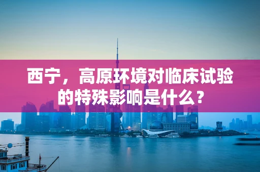 西宁，高原环境对临床试验的特殊影响是什么？