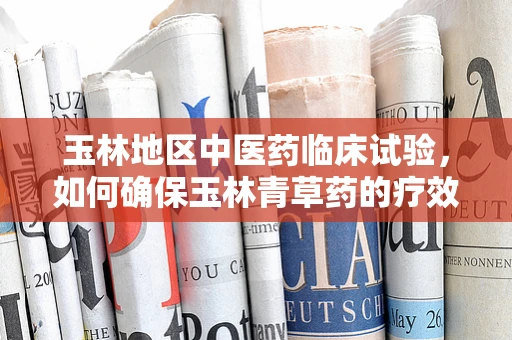 玉林地区中医药临床试验，如何确保玉林青草药的疗效与安全性？