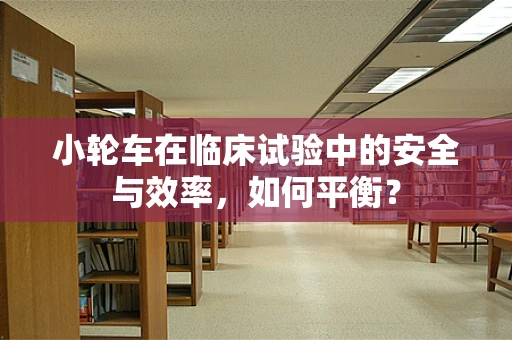 小轮车在临床试验中的安全与效率，如何平衡？