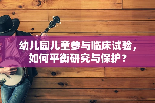 幼儿园儿童参与临床试验，如何平衡研究与保护？