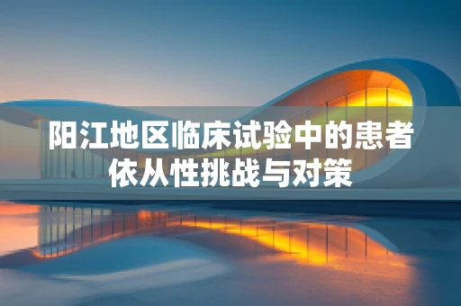 阳江地区临床试验中的患者依从性挑战与对策