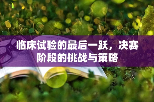 临床试验的最后一跃，决赛阶段的挑战与策略