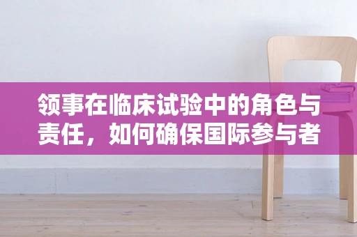 领事在临床试验中的角色与责任，如何确保国际参与者的权益？