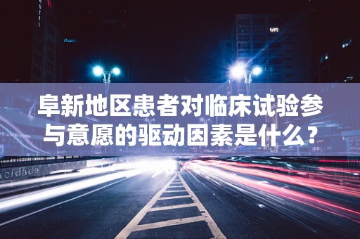 阜新地区患者对临床试验参与意愿的驱动因素是什么？