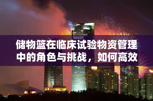 储物篮在临床试验物资管理中的角色与挑战，如何高效而安全地利用？