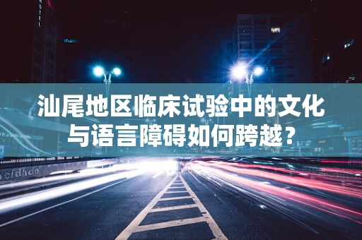 汕尾地区临床试验中的文化与语言障碍如何跨越？