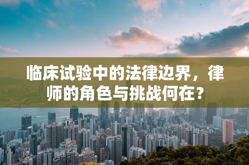 临床试验中的法律边界，律师的角色与挑战何在？