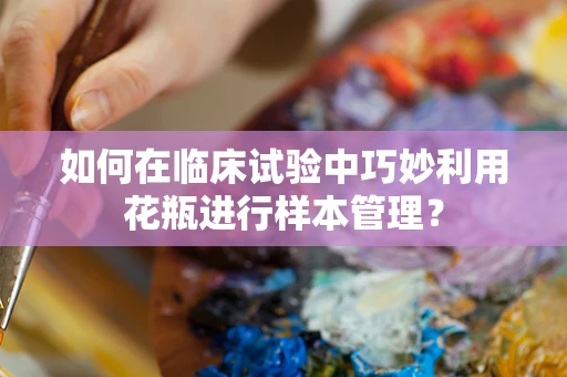 如何在临床试验中巧妙利用花瓶进行样本管理？