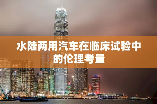 水陆两用汽车在临床试验中的伦理考量