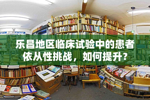 乐昌地区临床试验中的患者依从性挑战，如何提升？