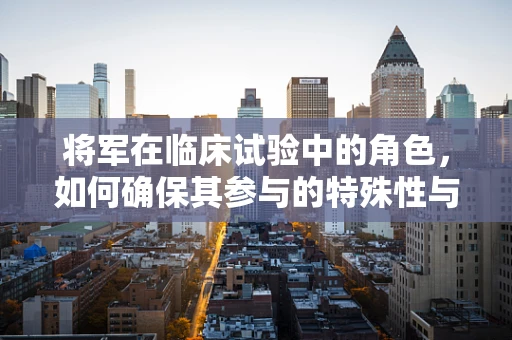将军在临床试验中的角色，如何确保其参与的特殊性与重要性？