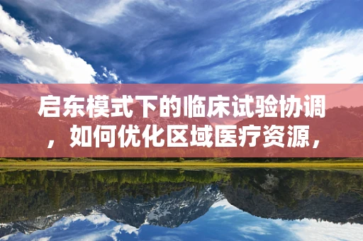启东模式下的临床试验协调，如何优化区域医疗资源，提升临床试验效率？