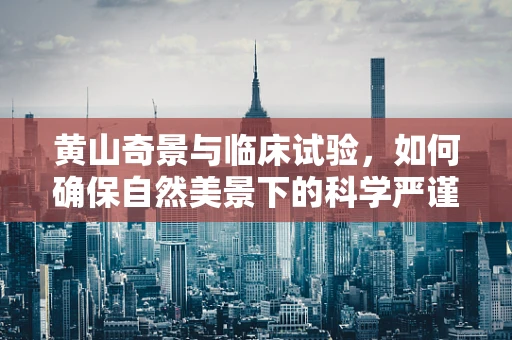 黄山奇景与临床试验，如何确保自然美景下的科学严谨？