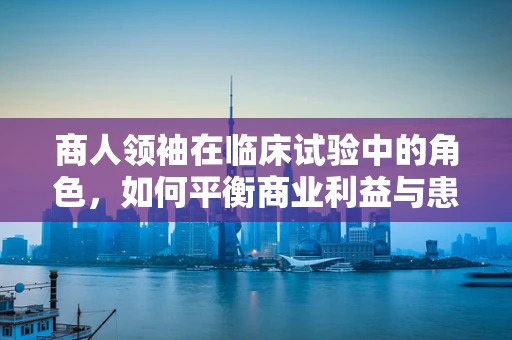 商人领袖在临床试验中的角色，如何平衡商业利益与患者福祉？