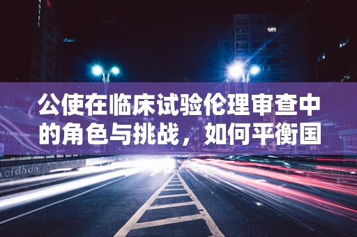 公使在临床试验伦理审查中的角色与挑战，如何平衡国家利益与患者权益？