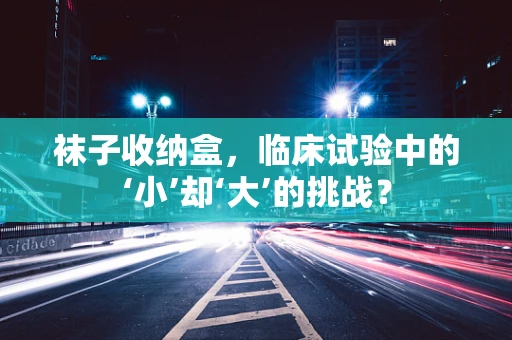 袜子收纳盒，临床试验中的‘小’却‘大’的挑战？