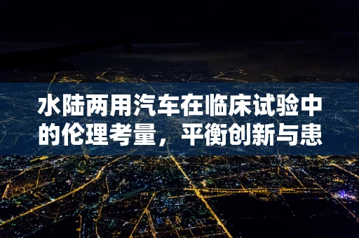 水陆两用汽车在临床试验中的伦理考量，平衡创新与患者安全