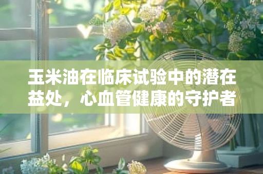 玉米油在临床试验中的潜在益处，心血管健康的守护者？
