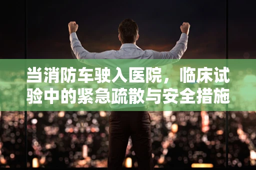 当消防车驶入医院，临床试验中的紧急疏散与安全措施
