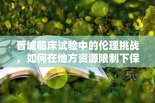 晋城临床试验中的伦理挑战，如何在地方资源限制下保障受试者权益？