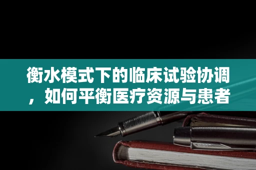衡水模式下的临床试验协调，如何平衡医疗资源与患者需求？