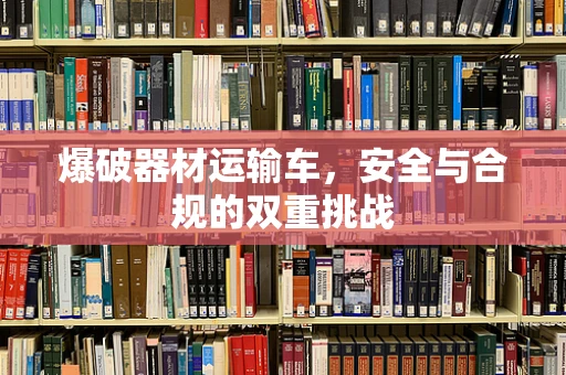 爆破器材运输车，安全与合规的双重挑战