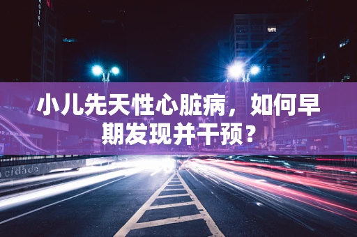 小儿先天性心脏病，如何早期发现并干预？