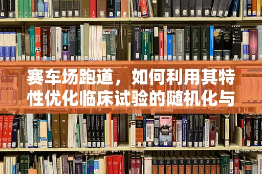 赛车场跑道，如何利用其特性优化临床试验的随机化与追踪？