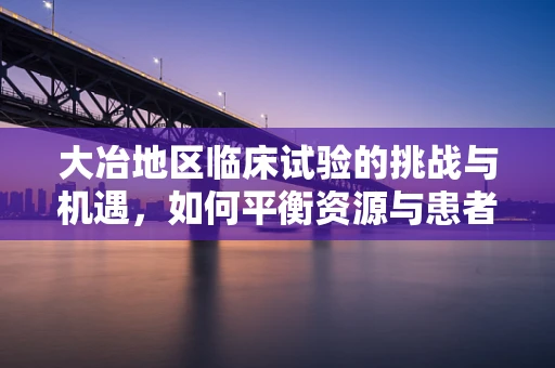 大冶地区临床试验的挑战与机遇，如何平衡资源与患者依从性？