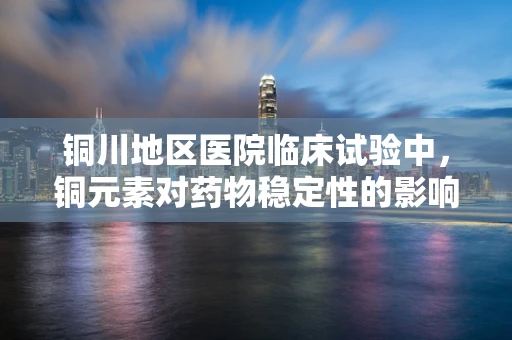 铜川地区医院临床试验中，铜元素对药物稳定性的影响值得关注吗？